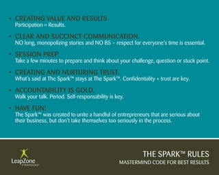 • Creating Value anD results.
 Participation = Results.

• Clear anD suCCinCt CommuniCation.
 NO long, monopolizing stories and NO BS – respect for everyone’s time is essential.

• session PreP.
 Take a few minutes to prepare and think about your challenge, question or stuck point.

• Creating anD nurturing trust.
 What’s said at The Spark™ stays at The Spark™. Confidentiality + trust are key.

• aCCountability is golD.
 Walk your talk. Period. Self-responsability is key.

• HaVe Fun!
 The Spark™ was created to unite a handful of entrepreneurs that are serious about
 their business, but don’t take themselves too seriously in the process.




                                                          THE SPARK™ RULES
                                                 MASTERMIND CODE FOR BEST RESULTS
 