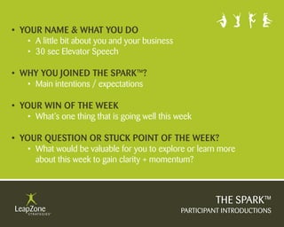 • YOUR NAME & WHAT YOU DO
	 	 •	 A little bit about you and your business
	 	 •		30	sec	Elevator	Speech

• WHY YOU JOINED THE SPARK™?
	 	 •	 Main	intentions	/	expectations	

• YOUR WIN Of THE WEEK
	 	 •	 What’s	one	thing	that	is	going	well	this	week

• YOUR qUESTION OR STUcK POINT Of THE WEEK?
	 	 •	 What	would	be	valuable	for	you	to	explore	or	learn	more	
	 	 	 about	this	week	to	gain	clarity	+	momentum?	



                                                           THE SPARK™
                                                  PARTICIPANT INTRODUCTIONS
 