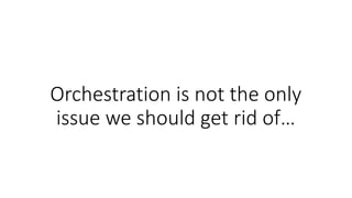 Orchestration is not the only
issue we should get rid of…
 