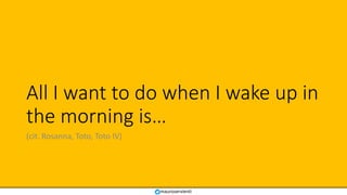 All I want to do when I wake up in
the morning is…
(cit. Rosanna, Toto, Toto IV)
mauroservienti
 
