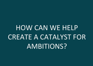 HOW	
  CAN	
  WE	
  HELP	
  
CREATE	
  A	
  CATALYST	
  FOR	
  
AMBITIONS?	
  
 
