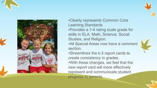 •Clearly represents Common Core
Learning Standards
•Provides a 1-4 rating scale grade for
skills in ELA, Math, Science, Social
Studies, and Religion.
•All Special Areas now have a comment
section.
•Streamlines the k-3 report cards to
create consistency in grades.
•With these changes, we feel that the
new report card will more effectively
represent and communicate student
progress to parents.
 