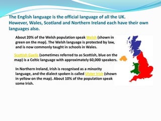 The English language is the official language of all the UK.
However, Wales, Scotland and Northern Ireland each have their own
languages also.
   About 20% of the Welsh population speak Welsh (shown in
   green on the map). The Welsh language is protected by law,
   and is now commonly taught in schools in Wales.
  Scottish Gaelic (sometimes referred to as Scottish, blue on the
  map) is a Celtic language with approximately 60,000 speakers.

   In Northern Ireland, Irish is recognised as a minority
   language, and the dialect spoken is called Ulster Irish (shown
   in yellow on the map). About 10% of the population speak
   some Irish.
 