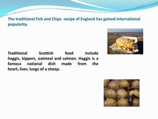 The traditional Fish and Chips recipe of England has gained international
popularity.




Traditional        Scottish     food    include
haggis, kippers, oatmeal and salmon. Haggis is a
famous national dish made from the
heart, liver, lungs of a sheep.
 