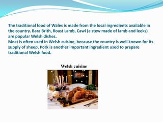 The traditional food of Wales is made from the local ingredients available in
the country. Bara Brith, Roast Lamb, Cawl (a stew made of lamb and leeks)
are popular Welsh dishes.
Meat is often used in Welsh cuisine, because the country is well known for its
supply of sheep. Pork is another important ingredient used to prepare
traditional Welsh food.


                            Welsh cuisine
 