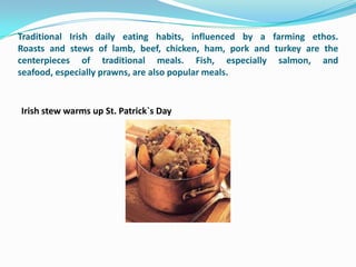 Traditional Irish daily eating habits, influenced by a farming ethos.
Roasts and stews of lamb, beef, chicken, ham, pork and turkey are the
centerpieces of traditional meals. Fish, especially salmon, and
seafood, especially prawns, are also popular meals.


Irish stew warms up St. Patrick`s Day
 
