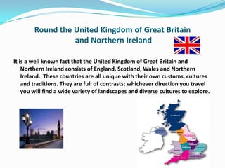 Round the United Kingdom of Great Britain
                  and Northern Ireland

It is a well known fact that the United Kingdom of Great Britain and
    Northern Ireland consists of England, Scotland, Wales and Northern
    Ireland. These countries are all unique with their own customs, cultures
    and traditions. They are full of contrasts; whichever direction you travel
    you will find a wide variety of landscapes and diverse cultures to explore.
 