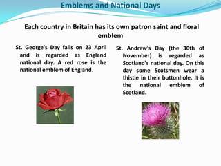 Emblems and National Days

   Each country in Britain has its own patron saint and floral
                            emblem
St. George's Day falls on 23 April   St. Andrew's Day (the 30th of
  and is regarded as England            November) is regarded as
  national day. A red rose is the       Scotland's national day. On this
  national emblem of England.           day some Scotsmen wear a
                                        thistle in their buttonhole. It is
                                        the national emblem of
                                        Scotland.
 
