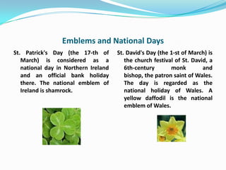 Emblems and National Days
St. Patrick's Day (the 17-th of       St. David's Day (the 1-st of March) is
   March) is considered as a             the church festival of St. David, a
   national day in Northern Ireland      6th-century       monk         and
   and an official bank holiday          bishop, the patron saint of Wales.
   there. The national emblem of         The day is regarded as the
   Ireland is shamrock.                  national holiday of Wales. A
                                         yellow daffodil is the national
                                         emblem of Wales.
 