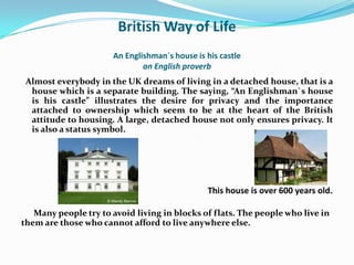 British Way of Life
                      An Englishman`s house is his castle
                              an English proverb
 Almost everybody in the UK dreams of living in a detached house, that is a
  house which is a separate building. The saying, “An Englishman`s house
  is his castle” illustrates the desire for privacy and the importance
  attached to ownership which seem to be at the heart of the British
  attitude to housing. A large, detached house not only ensures privacy. It
  is also a status symbol.




                                               This house is over 600 years old.

   Many people try to avoid living in blocks of flats. The people who live in
them are those who cannot afford to live anywhere else.
 
