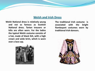 Welsh and Irish Dress
Welsh National dress is relatively young   The traditional Irish costume is
  and not as famous as Scottish            associated with the bright
  National dress. Tartan trousers or       flamboyant costumes worn by
  kilts are often worn. For the ladies     traditional Irish dancers.
  the typical Welsh costume consists of
  a hat, made of black felt, with a high
  crown and wide brim, which is worn
  over a lace cap.
 