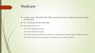 Medicare
 Created under title XVIII of the 1965 social security act as health insurance for aged
and disabled.
 For individuals 65 years and older
 Four parts A, B. C, D
 Part A hospital insurance
 Part B medical insurance
 Part C expands beneficiaries’ options for participation in private sector health care plans.
 Part D helps pay for prescriptions otherwise not covered by A and B.
 