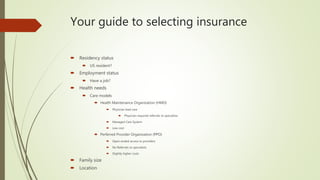 Your guide to selecting insurance
 Residency status
 US resident?
 Employment status
 Have a job?
 Health needs
 Care models
 Health Maintenance Organization (HMO)
 Physician lead care
 Physician required referrals to specialists
 Managed Care System
 Low cost
 Perferred Provider Organization (PPO)
 Open-ended access to providers
 No Referrals to specialists
 Slightly higher costs
 Family size
 Location
 