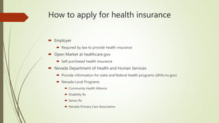 How to apply for health insurance
 Employer
 Required by law to provide health insurance
 Open Market at healthcare.gov
 Self purchased health insurance
 Nevada Department of Health and Human Services
 Provide information for state and federal health programs (dhhs.nv.gov)
 Nevada Local Programs
 Community Health Alliance
 Disability Rx
 Senior Rx
 Nevada Primary Care Association
 