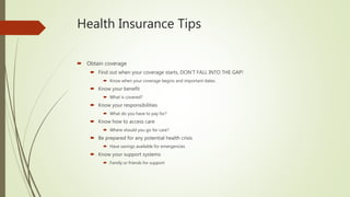 Health Insurance Tips
 Obtain coverage
 Find out when your coverage starts, DON’T FALL INTO THE GAP!
 Know when your coverage begins and important dates.
 Know your benefit
 What is covered?
 Know your responsibilities
 What do you have to pay for?
 Know how to access care
 Where should you go for care?
 Be prepared for any potential health crisis
 Have savings available for emergencies
 Know your support systems
 Family or friends for support
 