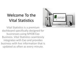 Welcome To the
Vital Statistics
Vital Statistics is a premium
dashboard specifically designed for
businesses using MYOB Exo
Business. Vital Statistics seamlessly
integrates with Exo and provides
business with live information that is
updated as often as every minute.
 