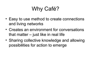 Why Café?
• Easy to use method to create connections
and living networks
• Creates an environment for conversations
that matter – just like in real life
• Sharing collective knowledge and allowing
possibilities for action to emerge
 