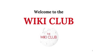 Welcome to the
WIKI CLUB
1
 
