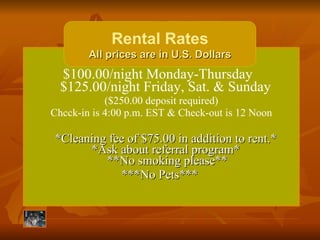 $100.00/night Monday-Thursday   $125.00/night Friday, Sat. & Sunday  ($250.00 deposit required) Chcck-in is 4:00 p.m. EST & Check-out is 12 Noon   *Cleaning fee of $75.00 in addition to rent.*  *Ask about referral program*  **No smoking please** ***No Pets***  Rental Rates All prices are in U.S. Dollars 