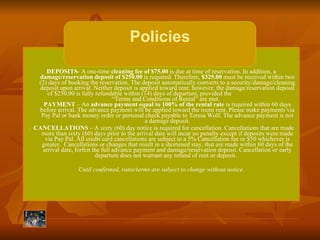 DEPOSITS - A one-time  cleaning fee   of $75.00  is due at time of reservation. In addition, a  damage/reservation deposit of $250.00  is required. Therefore,  $325.00  must be received within two (2) days of booking the reservation. The deposit automatically converts to a security/damage/cleaning deposit upon arrival. Neither deposit is applied toward rent; however, the damage/reservation deposit of $250.00 is fully refundable within (14) days of departure, provided the  “Terms and Conditions of Rental” are met.     PAYMENT  – An  advance payment equal to 100% of the rental rate  is required within 60 days before arrival. The advance payment will be applied toward the room rent. Please make payments via Pay Pal or bank money order or personal check payable to Teresa Wolf. The advance payment is not a damage deposit. .  CANCELLATIONS  – A sixty (60) day notice is required for cancellation. Cancellations that are made more than sixty (60) days prior to the arrival date will incur no penalty except if deposits were made via Pay Pal. All credit card cancellations are subject to a 5% Cancellation fee or $50 whichever is greater.  Cancellations or changes that result in a shortened stay, that are made within 60 days of the arrival date, forfeit the full advance payment and damage/reservation deposit. Cancellation or early departure does not warrant any refund of rent or deposit.     Until confirmed, rates/terms are subject to change without notice. Policies 