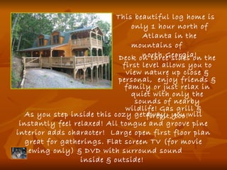 This beautiful log home is only 1 hour north of Atlanta in the mountains of  north Georgia! As you step inside this cozy getaway, you will instantly feel relaxed! All tongue and groove pine interior adds character!  Large open first floor plan great for gatherings. Flat screen TV (for movie viewing only) & DVD with surround sound  inside & outside!  Deck on three sides on the first level allows you to view nature up close & personal,  enjoy friends & family or just relax in quiet with only the sounds of nearby wildlife!   Gas grill &  firepit, too! 