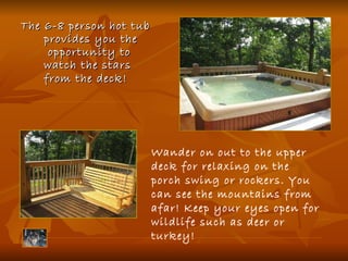 The 6-8 person hot tub provides you the  opportunity to watch the stars from the deck!   Wander on out to the upper deck for relaxing on the porch swing or rockers. You can see the mountains from afar! Keep your eyes open for wildlife such as deer or turkey! 