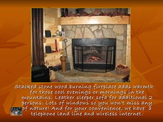Stacked stone wood burning fireplace adds warmth for those cool evenings or mornings in the mountains. Leather sleeper sofa for additional 2 persons. Lots of windows so you won't miss any of nature! And for your convenience, we have  a telephone land line and wireless internet. 