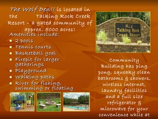Amenities include: 2 pools Tennis courts Basketball goal Firepit for larger gatherings Playground Walking paths River for fishing, swimming or floating Hiking trails Community Building has ping pong, squeaky clean bathrooms & showers, wireless internet, laundry facilities and a full size refrigerator & microwave for your convenience while at the pool. The Wolf Den!!  is located in the  Talking Rock Creek Resort – a gated community of approx.  5000 acres! 