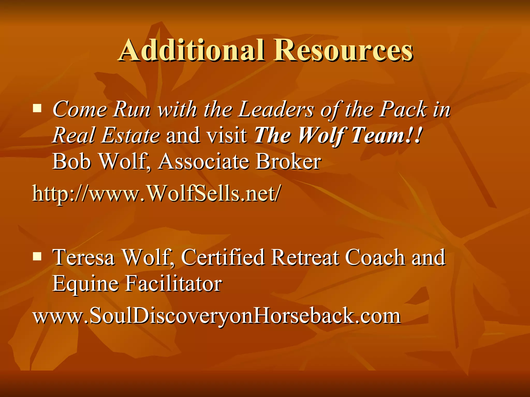 Additional Resources Come Run with the Leaders of the Pack in Real Estate  and visit  The Wolf Team!!  Bob Wolf, Associate Broker http://www.WolfSells.net/ Teresa Wolf, Certified Retreat Coach and Equine Facilitator www.SoulDiscoveryonHorseback.com 