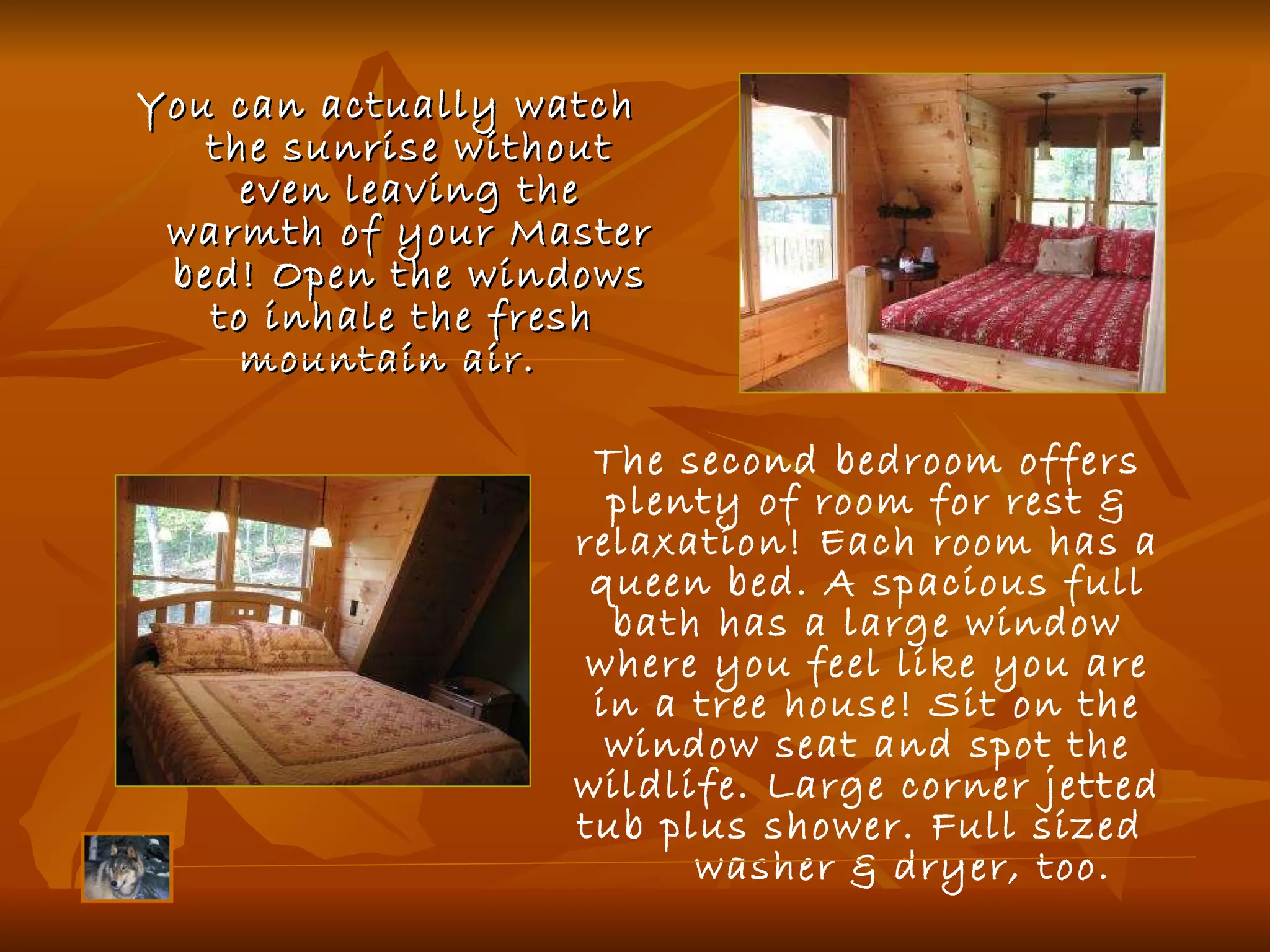 You can actually watch  the sunrise without even leaving the warmth of your Master bed! Open the windows to inhale the fresh  mountain air.    The second bedroom offers plenty of room for rest & relaxation! Each room has a queen bed. A spacious full bath has a large window where you feel like you are in a tree house! Sit on the window seat and spot the wildlife. Large corner jetted tub plus shower. Full sized  washer & dryer, too.  