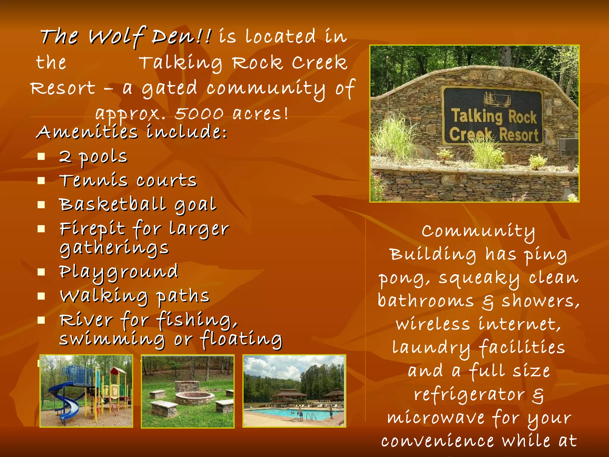 Amenities include: 2 pools Tennis courts Basketball goal Firepit for larger gatherings Playground Walking paths River for fishing, swimming or floating Hiking trails Community Building has ping pong, squeaky clean bathrooms & showers, wireless internet, laundry facilities and a full size refrigerator & microwave for your convenience while at the pool. The Wolf Den!!  is located in the  Talking Rock Creek Resort – a gated community of approx.  5000 acres! 