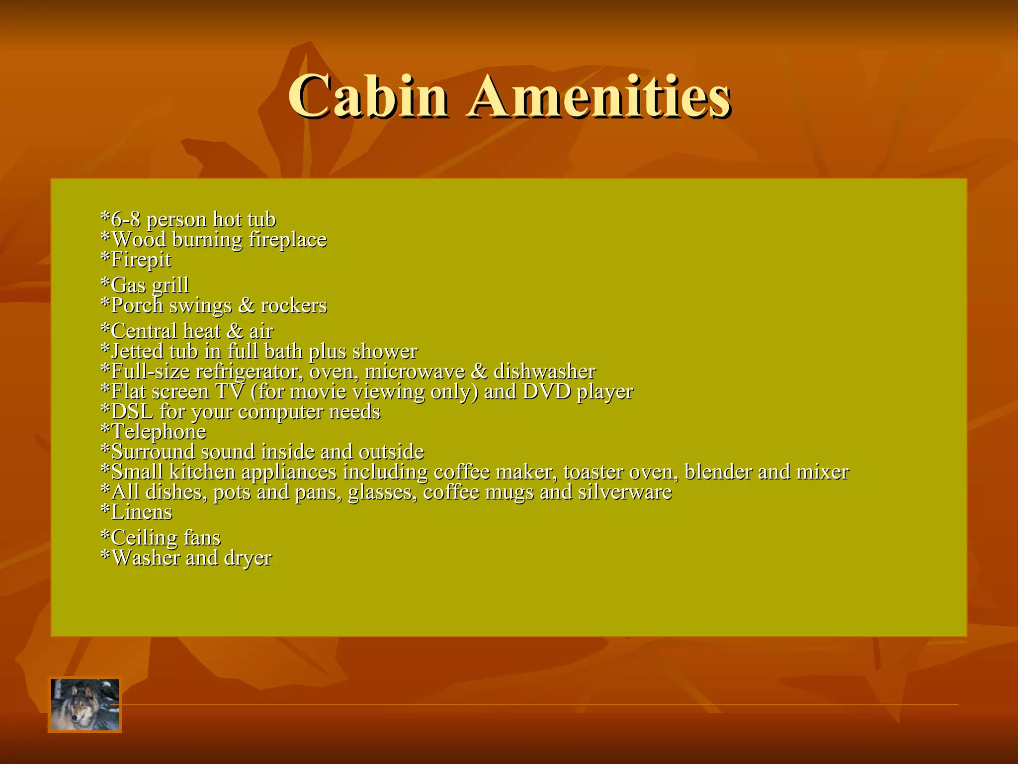 Cabin Amenities *6-8 person hot tub  *Wood burning fireplace  *Firepit *Gas grill  *Porch swings & rockers  *Central heat & air *Jetted tub in full bath plus shower  *Full-size refrigerator, oven, microwave & dishwasher  *Flat screen TV (for movie viewing only) and DVD player  *DSL for your computer needs  *Telephone  *Surround sound inside and outside  *Small kitchen appliances including coffee maker, toaster oven, blender and mixer  *All dishes, pots and pans, glasses, coffee mugs and silverware  *Linens *Ceiling fans *Washer and dryer  