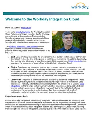 Welcome to the Workday Integration Cloud

March 28, 2011 by Aneel Bhusri

Today we're formally launching the Workday Integration
Cloud Platform, marking an important day for Workday,
our customers, and our partners. Everyone in the
Workday ecosystem can now use a proven set of tools
we've developed to build integrations that connect
Workday with other business systems and applications.

The Workday Integration Cloud Platform delivers
significant business value to our customers and
partners in three key areas, affectionately referred to as
the 3 C's:

      Cost. Using Workday Studio and the Enterprise Interface Builder, customers and partners can
       dramatically reduce the time and expense of building and maintaining integrations. Specifically,
       they can now take advantage of easy-to-use, open, Web services-based integration tools while
       leveraging the economies of scale offered by the Workday Integration Cloud.

      Choice. Opening up our integration platform also increases choice for our customers by
       making it easy for a multitude of application software vendors and system integrators to build
       applications and quickly integrate them to Workday applications. Ultimately, we expect the
       number of partners using our integration platform will grow exponentially, much like we have
       seen the explosion of partners around the Salesforce.com ecosystem.

      Community. The power of community enjoyed by Workday customers and partners—made
       possible by the ability to share and collaborate around single versions of multi-tenant SaaS
       applications—naturally extends to our integration platform. It's far easier to re-use and share
       integrations built for a single software version with other organizations compared with the on-
       premise software world, where integrations vary widely due to the multitude of software
       versions and the complexity of customizations. Over time, we expect high levels of
       collaboration and sharing within the community around our integration technology.

From Cape Clear to iPaaS

From a technology perspective, the Workday Integration Cloud Platform marks our initial foray into
the platform-as-a-service (PaaS) marketplace. At this time, we are only offering the integration piece
of PaaS and are specifically not launching an application software development platform. Gartner and
others recognize our offering as an integration-platform-as-a-service (iPaaS), focused on providing
the building blocks for easier integrations. We are proud to be the first enterprise-class SaaS provider
 