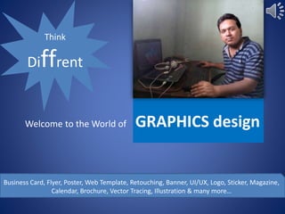 Welcome to the World of GRAPHICS design
Think
Diffrent
Business Card, Flyer, Poster, Web Template, Retouching, Banner, UI/UX, Logo, Sticker, Magazine,
Calendar, Brochure, Vector Tracing, Illustration & many more…
 