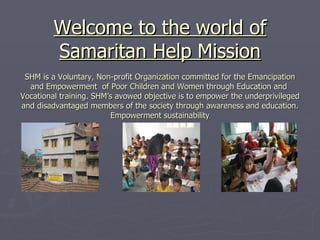 Welcome to the world of Samaritan Help Mission SHM is a Voluntary, Non-profit Organization committed for the Emancipation and Empowerment  of Poor Children and Women through Education and  Vocational training. SHM’s avowed objective is to empower the underprivileged and disadvantaged members of the society through awareness and education. Empowerment sustainability 