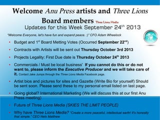 Welcome Anu Press artists and Three Lions
Board members Three Lions MediaThree Lions Media
Updates for this Week September 24th
2013
“Welcome Everyone, let's have fun and expand peace. :)” CFO Adam Wheelock
●
Budget and 1st
Board Metting Votes (Occurred September 22nd
)
● Contracts with Artists will be sent out Thursday October 3rd 2013
●
Projects Legality: First Due date is Thursday October 24th
2013
● Commercials / Must be local business' If you cannot do this or do not
want to, please inform the Executive Producer and we will take care of
it. Contact Jake Jumps through the Three Lions Media Facebook page.
● Artist bios and pictures for sites and Gazette (Write Bio for yourself) Should
be sent soon. Please send these to my personal email listed on last page.
● Going global? International Marketing (We will discuss this at our first Anu
Press meeting)
● Future of Three Lions Media (SKIES THE LIMIT PEOPLE)
● Why have Three Lions Media? “Create a more peaceful, intellectual earth! It's honestly
that simple.” CEO Nels Matthew
 
