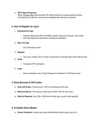●​ VIP & Agent Programs​
Many Tiranga login sites promote VIP referral schemes including agents earning
commissions on referrals, and exclusive leaderboards with luxury rewards
2. How to Register & Log In
1.​ Download the App​
○​ Android: Obtain the APK (~6–8 MB), enable “Unknown Sources,” then install
○​ iOS: Use App Store download or enterprise installation.​
2.​ Open the App​
○​ Go to the login screen.​
3.​ Register​
○​ Input your mobile (+91) or email, set password, and optionally enter referral code
4.​ Verify​
○​ Complete OTP verification.​
5.​ Login​
○​ Enter credentials. Use “Forgot Password” if needed for OTP-based reset
3. Daily Bonuses & Gift Codes
●​ Daily Gift Codes: Typical bonus ~₹25 on first deposit of the day.​
●​ Welcome Bonus: Free sign-up credit (around ₹25–100) for new users .​
●​ Referral Rewards: Earn ₹30–1,000 when friends sign up and make deposits​
4. Available Game Modes
●​ Colour Prediction: Guess next colour (Red/Green/Purple); payout up to 9× .​
 