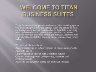Titan Business Suites provides the executive meeting spaces
you need at a price you can afford. With the ability to hold
conference calls, access visual aids and facilitate a meeting
with both comfort and privacy, we provide the perfect
solution for your business to use, on demand. Impress both
your clients and staff by booking one of our meeting rooms
today!
We provide the ability to:
Accommodate up to 1O co-workers or clients comfortably
Access to Wi-Fi
Display graphics on our high definition screen
Conduct meetings with both privacy, comfort, and
professionalism
Access to our gourmet coffee bar and staff services
 