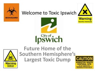 Welcome to Toxic Ipswich




  Future Home of the
Southern Hemisphere’s
  Largest Toxic Dump
 