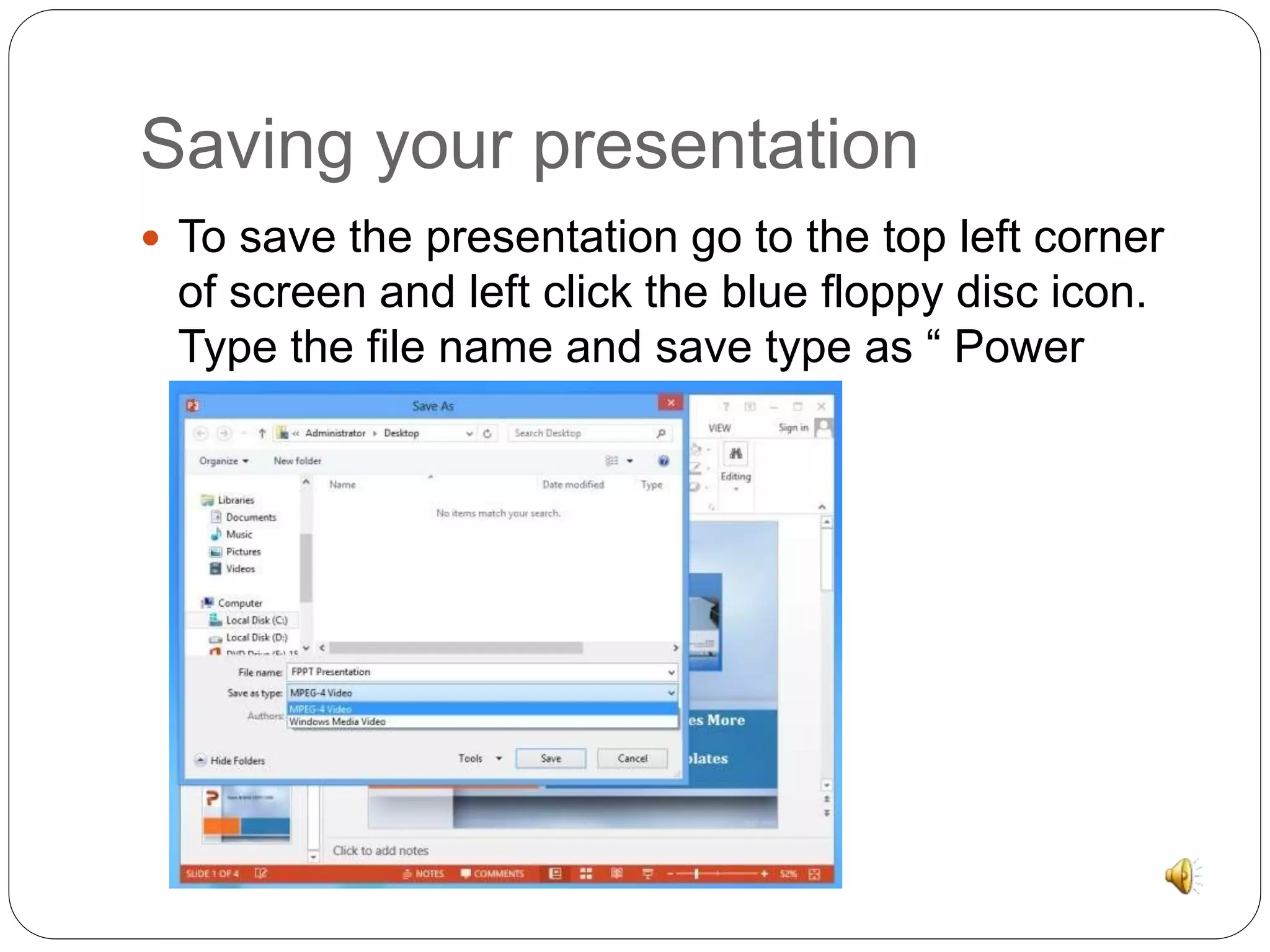 Saving your presentation 
 To save the presentation go to the top left corner 
of screen and left click the blue floppy disc icon. 
Type the file name and save type as “ Power 
Point presentation. 
 