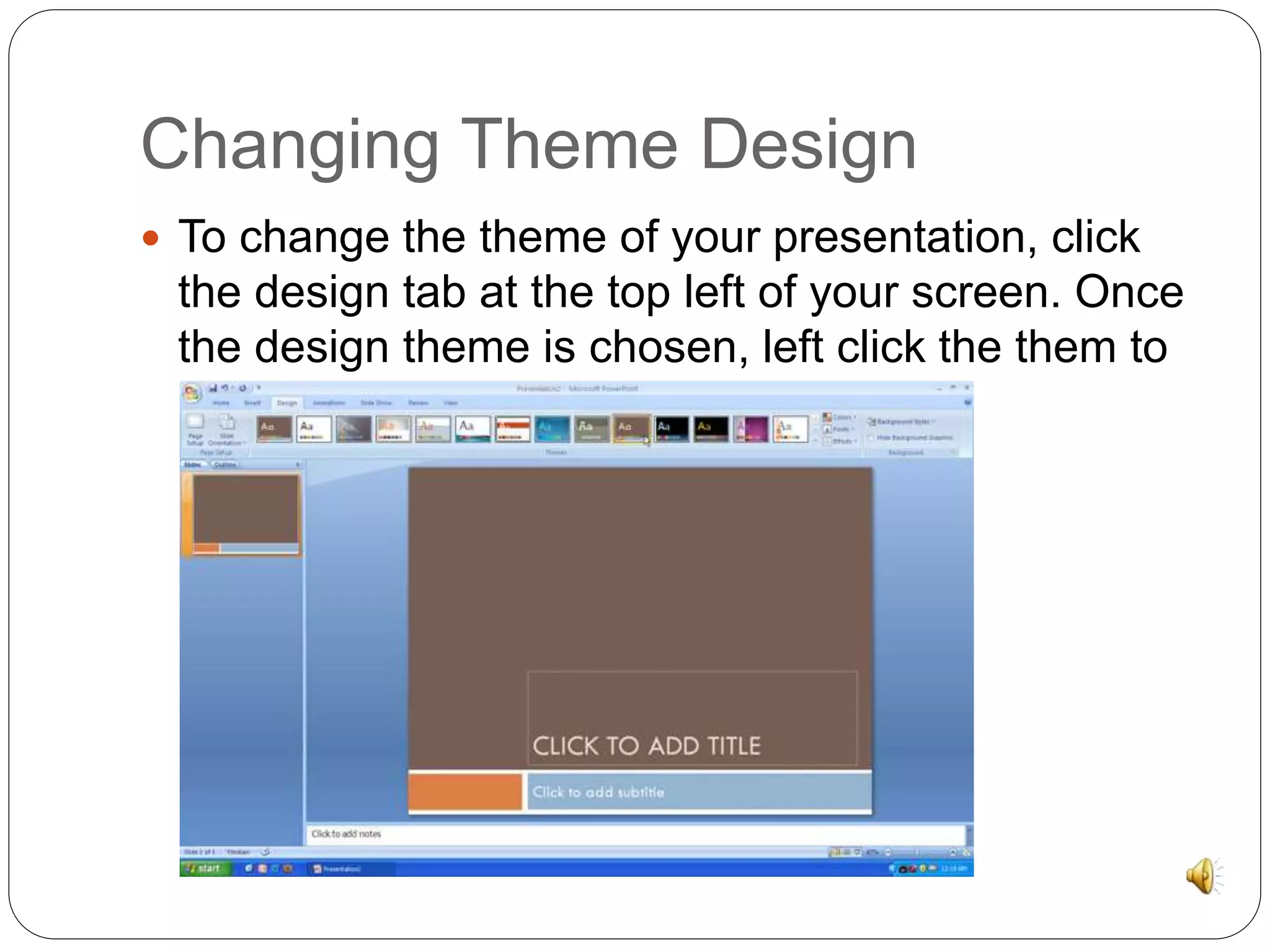 Changing Theme Design 
 To change the theme of your presentation, click 
the design tab at the top left of your screen. Once 
the design theme is chosen, left click the them to 
make it appear. 
 