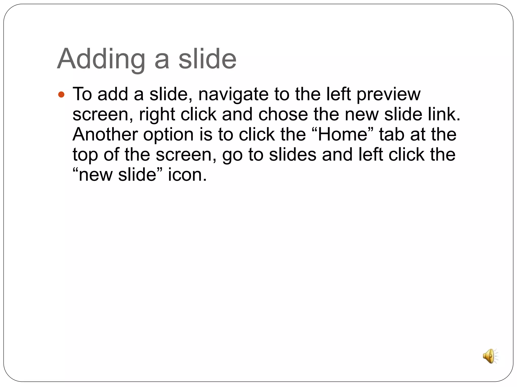 Adding a slide 
 To add a slide, navigate to the left preview 
screen, right click and chose the new slide link. 
Another option is to click the “Home” tab at the 
top of the screen, go to slides and left click the 
“new slide” icon. 
 