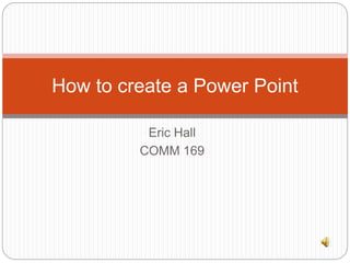 How to create a Power Point 
Eric Hall 
COMM 169 
 