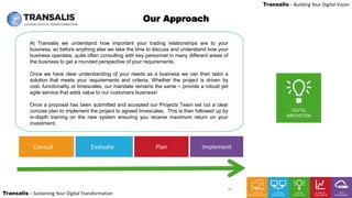 LEADING DIGITAL TRANSFORMATION
Transalis – Sustaining Your Digital Transformation
Transalis – Building Your Digital Vision
Consult Plan ImplementEvaluate
Our Approach
At Transalis we understand how important your trading relationships are to your
business, so before anything else we take the time to discuss and understand how your
business operates, quite often consulting with key personnel in many different areas of
the business to get a rounded perspective of your requirements.
Once we have clear understanding of your needs as a business we can then tailor a
solution that meets your requirements and criteria. Whether the project is driven by
cost, functionality or timescales, our mandate remains the same – provide a robust yet
agile service that adds value to our customers business!
Once a proposal has been submitted and accepted our Projects Team set out a clear
concise plan to implement the project to agreed timescales. This is then followed up by
in-depth training on the new system ensuring you receive maximum return on your
investment.
10
 