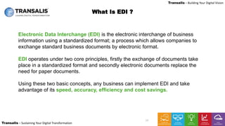 LEADING DIGITAL TRANSFORMATION
Transalis – Sustaining Your Digital Transformation
Transalis – Building Your Digital Vision
12
What Is EDI ?
Electronic Data Interchange (EDI) is the electronic interchange of business
information using a standardized format; a process which allows companies to
exchange standard business documents by electronic format.
EDI operates under two core principles, firstly the exchange of documents take
place in a standardized format and secondly electronic documents replace the
need for paper documents.
Using these two basic concepts, any business can implement EDI and take
advantage of its speed, accuracy, efficiency and cost savings.
 