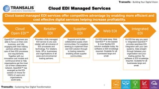 LEADING DIGITAL TRANSFORMATION
Transalis – Sustaining Your Digital Transformation
Transalis – Building Your Digital Vision
4
Cloud based managed EDI services offer competitive advantage by enabling more efficient and
cost effective digital services helping increase profitability.
Cloud EDI Managed Services
OpenEDI™ customers are
able to focus on their core
business, and fully
engaging with their trading
partners whilst we take
care of their EDI processes
and requirements.
Together with our
innovative cost models and
continuous strive to help
organisations get the most
out of their collaborative
network, OpenEDI™ has
emerged as the EDI
solution of choice for
1000's of users and
organisations
world-wide.
Provides a fully managed
EDI service to any size
retailer with all inclusive of
EDI processes and
technology. For retailers,
hubs, 3PLs, businesses
and organisations of all
sizes and omnichannel
trading partners.
Supports and builds
collaborative supply chain
communities. For suppliers
seeking to implement their
own EDI solution through
to trading networks
enabling whole supplier
communities.
It's EDI made easy. Web
OpenEDI™ is the easiest
& most flexible EDI
solution available today. No
software or EDI knowledge
required. Scalable for all
businesses large and
small.
It's EDI the way you want
it. Integrated OpenEDI™
provides seamless EDI
Integration with your own
systems. Data straight
through between your
organisation and your
trading partner. No
software or EDI knowledge
required. Scalable for all
businesses large and
small.
Cloud
Open EDI™
Retailer
EDI
Supplier
EDI
Web EDI
Integrated
EDI
 