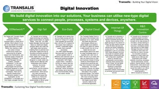 LEADING DIGITAL TRANSFORMATION
Transalis – Sustaining Your Digital Transformation
Transalis – Building Your Digital Vision
6
We build digital innovation into our solutions, Your business can utilise new-type digital
services to connect people, processes, systems and devices, anywhere.
Digital Innovation
DDNetwork™ Digi-Tail Eco-Data Digital Cloud
Internet Of
Things
R&D
Innovation
Centre
Go Digital with Transalis Digital
Delivery Network -
DDNetwork™ and your
business gains a unique set of
abilities, which allows it to be
part of and benefit from today's
digital information exchange.
Rather then starting a risky,
and costly in-house
infrastructure project and
resourcing the on-going
support and maintenance, your
business simply chooses the
Transalis DDNetwork™ as a
Digital Managed Service,
instead. Transalis
DDNetwork™ is the new
generation of Transalis
technologies and services
specifically designed to create
100% digitally connected
businesses. There are no
specific infrastructure
requirements needed in your
organisation as the
DDNetwork™ is provided as a
fully Digital managed Service.
At Transalis we’re building
digital technology and leading
digital transformation for Digital
Retail - "Digi-Tail". Our DMS
Digital Managed Services team
helps our clients and digital
analysts define and make the
right digital retail decisions,
enabling them to optimise next
generation digital services by
providing innovative solutions
that deliver and manage our
clients’ digital vision. Our digital
transformation process is
designed to create viable new
digital service offerings with
sustainable profit models,
networks, structures,
processes, service
performance, service systems,
channel delivery, brand
enhancement, client service
and client success by
identifying the issues that
matter to our clients and
working through them
systematically to deliver great
digital solutions.
At Transalis we’re seeing how
our Eco-Data process and the
Internet of Things IoT’s supply
chain benefits are becoming
clear, with the IoT’s impacts on
the supply chain leading to
greener, sustainable digital
supply chain business
processes.
Our DMS Digital Managed
Services allow our clients to
achieve greater levels of
efficiency and improved use of
resources producing greener,
sustainable 100% digital
supply chains. Transalis is
turning our clients’ data into
Eco-Data by removing and
reducing paper, plastics,
chemicals, carbon emissions
and energy use to become
more environmentally friendly
and carbon neutral.
The Transalis Digital Cloud is
the result of the evolution and
adaptation of our IaaS, aPaaS
and SaaS services and
technologies offered as a
global digital cloud platform.
Our goal is to allow our clients
to take beneﬁt from all of our
digital services and
technologies without the need
for deep knowledge about, or
expertise with, each one of
them. We aim to cut costs, and
help our clients focus on their
core business instead of being
limited by technological and
infrastructure resources and
help them transform into digital
enterprises. The Future
according to Gartner the digital
cloud has reached a maturity
that leads it into a highly
productive phase. This means
that most of the main issues
with cloud computing have
been addressed to a degree
that digital clouds have
become viable for full
commercial application.
At Transalis we’re interested in
mastering digital innovation
through systematically working
through our ten step process of
innovation, actively listening to
our clients’ needs and making
conscious, considered choices
that optimise our DMS Digital
Managed Services to provide
exceptional client value and
maximise our clients’ success.
Our innovation process is
designed to create viable new
digital service offerings with
sustainable profit models,
networks, structures, processes,
service performance, service
systems, channel delivery, brand
enhancement, client service and
client success by identifying the
issues that matter to our clients
and working through them
systematically to
deliver exceptional solutions.
At Transalis we’re interested in
developing and working with
Internet-connected services and
devices. We’re builders of the
digital services for the Internet of
Things. By 2020 experts forecast
some 50 billion services and
devices will interact intelligently
to form the “IoT”. The Transalis
DDNetwork™ and our innovative
DMS Digital Managed Services
forms part of a dynamic global
cloud network infrastructure with
self-configuration capabilities
based on standard and
interoperable communication
protocols where physical and
virtual “things” will use digital
services with intelligent
interfaces to seamlessly
integrate big data into
information network communities
of connected services and smart
devices.
 