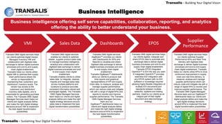 LEADING DIGITAL TRANSFORMATION
Transalis – Sustaining Your Digital Transformation
Transalis – Building Your Digital Vision
7
Business intelligence offering self serve capabilities, collaboration, reporting, and analytics
offering the ability to better understand your business.
Business Intelligence
Transalis DMS digital services helps
our clients optimise digital Vendor
Managed Inventory VMI and
collaboration with digitised data
exchange to deliver digital business
processes and end-to-end supply
chain digital enablement.
Transalis helps our clients utilise
digital VMI to optimise their supply
chain performance where the
vendor is responsible for
maintaining their customers’ and
distributors’ inventory levels. The
vendor has access to the
customers’ and distributors’
inventory data digitally, and is
responsible for generating purchase
orders. The Transalis DMS Digital
Managed Services team helps our
clients and digital analysts define
and make the right digital strategy
decisions around VMI to implement
the best digital transformation
possibilities.
Transalis DMS digital services
enables our clients to optimise
retailer, supplier product sales data
to manage business intelligence,
analytics and collaboration with
digitised data exchange to deliver
digital business processes and end-
to-end supply chain digital
enablement.
Transalis enables clients to utilise
sales data to integrate, cleanse,
migrate and manage sales data
across multiple platforms and
locations to produce accurate,
consistent information stored and
exchanged digitally. The Transalis
DMS Digital Managed Services
team helps our clients and digital
analysts define and make the right
digital strategy decisions around
sales data to implement the best
digital transformation possibilities.
Transalis DMS digital services
DigiBoard™ provides our clients
with Dashboards for KPIs and
Reports to visualise and share
digitised data exchange to deliver
digital business processes and end-
to-end supply chain digital
enablement.
Transalis DigiBoard™ dashboards
allow our clients to produce real
time reports and graphical
representations of KPI and supply
chain data, to measure, analyse and
manage supplier performance,
which can reduce costs and mitigate
risk with a range of digital KPIs and
reports to monitor and improve
supplier performance. The Transalis
DMS Digital Managed Services
team and our
DigiBoard™ dashboards helps our
clients and digital analysts define
and make the right digital strategy
decisions around KPIs to implement
the best digital transformation
possibilities.
Transalis DMS digital services helps
our clients digitise, integrate and
share EPOS data to automate and
exchange data to deliver digital
business processes and end-to-end
supply chain digital enablement.
Transalis EPOS Integrated
OpenEDI™ is EDI the way you want
it! Integrated OpenEDI™ provides
seamless EDI Integration with
any EPOS system with no EDI
software or knowledge required
allowing highly flexible integration of
multiple EDI documents and
standards between multiple
networks, systems and trading
partners. Used by our clients as an
integral part of their digital
document and data exchange
strategy.
Transalis DMS digital services helps
our clients optimise Supplier
Performance KPIs and Real Time
Delivery with digitised data
exchange to deliver digital business
processes and end-to-end supply
chain digital enablement. Transalis
helps our clients utilise KPIs to drive
continuous improvement in supply
chain and real time delivery, to
measure, analyse and manage
supplier performance which can
reduce costs and mitigate risk with a
range of digital KPIs to monitor and
improve supplier performance. The
Transalis DMS Digital Managed
Services team and our DigiBoard™
dashboards helps our clients and
digital analysts define and make the
right digital strategy decisions
around KPIs to implement the best
digital transformation possibilities.
VMI Sales Data Dashboards EPOS
Supplier
Performance
 