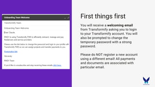 First things first
You will receive a welcoming email
from Transformify asking you to login
to your Transformify account. You will
also be prompted to change the
temporary password with a strong
password.
Please do NOT register a new account
using a different email! All payments
and documents are associated with
particular email.
 