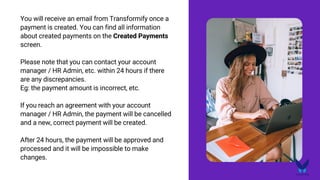 You will receive an email from Transformify once a
payment is created. You can find all information
about created payments on the Created Payments
screen.
Please note that you can contact your account
manager / HR Admin, etc. within 24 hours if there
are any discrepancies.
Eg: the payment amount is incorrect, etc.
If you reach an agreement with your account
manager / HR Admin, the payment will be cancelled
and a new, correct payment will be created.
After 24 hours, the payment will be approved and
processed and it will be impossible to make
changes.
 